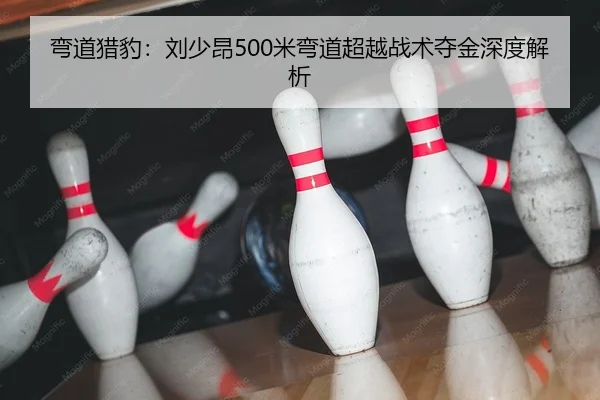 弯道猎豹：刘少昂500米弯道超越战术夺金深度解析